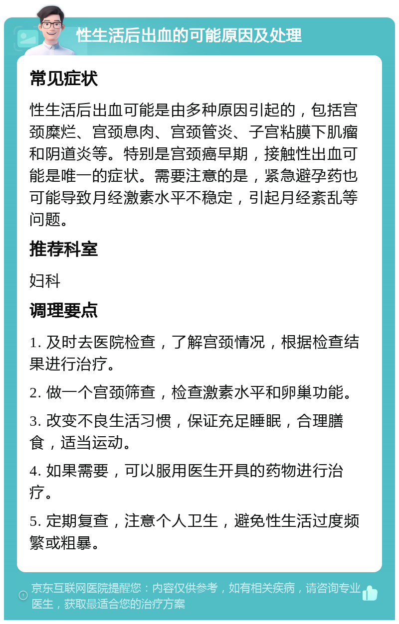 性生活后出血的可能原因及处理 常见症状 性生活后出血可能是由多种原因引起的，包括宫颈糜烂、宫颈息肉、宫颈管炎、子宫粘膜下肌瘤和阴道炎等。特别是宫颈癌早期，接触性出血可能是唯一的症状。需要注意的是，紧急避孕药也可能导致月经激素水平不稳定，引起月经紊乱等问题。 推荐科室 妇科 调理要点 1. 及时去医院检查，了解宫颈情况，根据检查结果进行治疗。 2. 做一个宫颈筛查，检查激素水平和卵巢功能。 3. 改变不良生活习惯，保证充足睡眠，合理膳食，适当运动。 4. 如果需要，可以服用医生开具的药物进行治疗。 5. 定期复查，注意个人卫生，避免性生活过度频繁或粗暴。