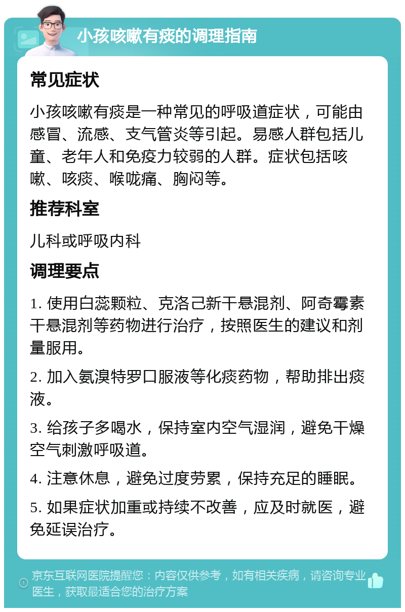 小孩咳嗽有痰的调理指南 常见症状 小孩咳嗽有痰是一种常见的呼吸道症状，可能由感冒、流感、支气管炎等引起。易感人群包括儿童、老年人和免疫力较弱的人群。症状包括咳嗽、咳痰、喉咙痛、胸闷等。 推荐科室 儿科或呼吸内科 调理要点 1. 使用白蕊颗粒、克洛己新干悬混剂、阿奇霉素干悬混剂等药物进行治疗，按照医生的建议和剂量服用。 2. 加入氨溴特罗口服液等化痰药物，帮助排出痰液。 3. 给孩子多喝水，保持室内空气湿润，避免干燥空气刺激呼吸道。 4. 注意休息，避免过度劳累，保持充足的睡眠。 5. 如果症状加重或持续不改善，应及时就医，避免延误治疗。