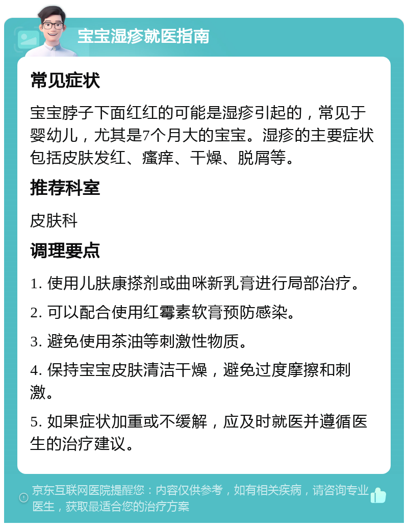 宝宝湿疹就医指南 常见症状 宝宝脖子下面红红的可能是湿疹引起的，常见于婴幼儿，尤其是7个月大的宝宝。湿疹的主要症状包括皮肤发红、瘙痒、干燥、脱屑等。 推荐科室 皮肤科 调理要点 1. 使用儿肤康搽剂或曲咪新乳膏进行局部治疗。 2. 可以配合使用红霉素软膏预防感染。 3. 避免使用茶油等刺激性物质。 4. 保持宝宝皮肤清洁干燥，避免过度摩擦和刺激。 5. 如果症状加重或不缓解，应及时就医并遵循医生的治疗建议。