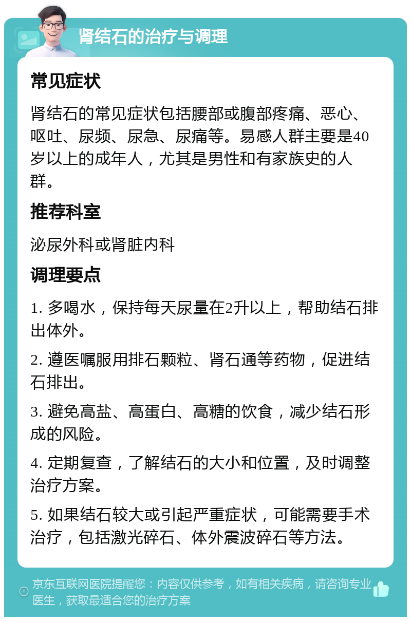 肾结石的治疗与调理 常见症状 肾结石的常见症状包括腰部或腹部疼痛、恶心、呕吐、尿频、尿急、尿痛等。易感人群主要是40岁以上的成年人，尤其是男性和有家族史的人群。 推荐科室 泌尿外科或肾脏内科 调理要点 1. 多喝水，保持每天尿量在2升以上，帮助结石排出体外。 2. 遵医嘱服用排石颗粒、肾石通等药物，促进结石排出。 3. 避免高盐、高蛋白、高糖的饮食，减少结石形成的风险。 4. 定期复查，了解结石的大小和位置，及时调整治疗方案。 5. 如果结石较大或引起严重症状，可能需要手术治疗，包括激光碎石、体外震波碎石等方法。