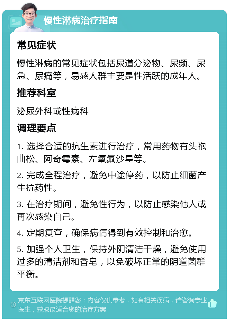 慢性淋病治疗指南 常见症状 慢性淋病的常见症状包括尿道分泌物、尿频、尿急、尿痛等，易感人群主要是性活跃的成年人。 推荐科室 泌尿外科或性病科 调理要点 1. 选择合适的抗生素进行治疗，常用药物有头孢曲松、阿奇霉素、左氧氟沙星等。 2. 完成全程治疗，避免中途停药，以防止细菌产生抗药性。 3. 在治疗期间，避免性行为，以防止感染他人或再次感染自己。 4. 定期复查，确保病情得到有效控制和治愈。 5. 加强个人卫生，保持外阴清洁干燥，避免使用过多的清洁剂和香皂，以免破坏正常的阴道菌群平衡。