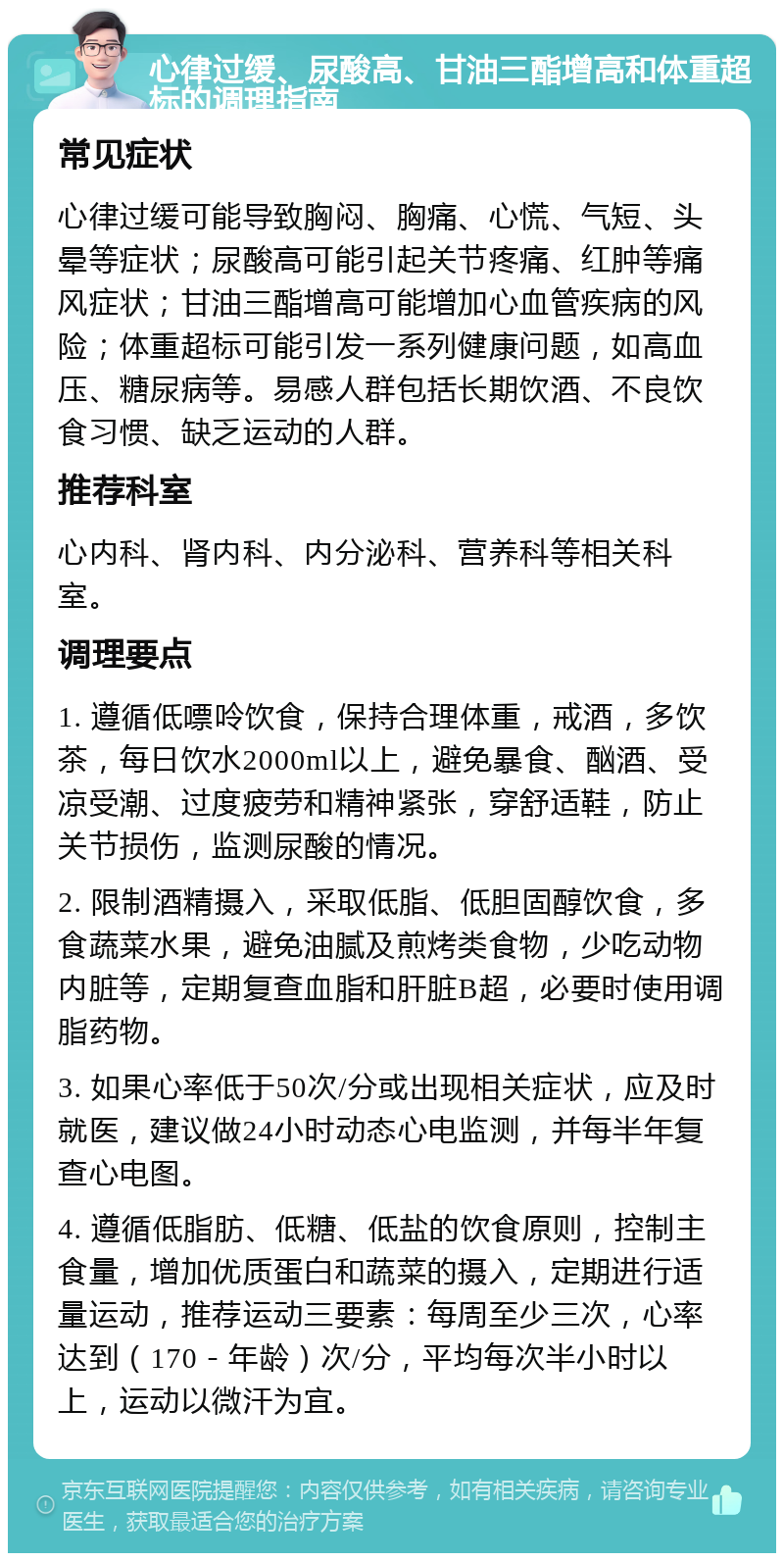 心律过缓、尿酸高、甘油三酯增高和体重超标的调理指南 常见症状 心律过缓可能导致胸闷、胸痛、心慌、气短、头晕等症状；尿酸高可能引起关节疼痛、红肿等痛风症状；甘油三酯增高可能增加心血管疾病的风险；体重超标可能引发一系列健康问题，如高血压、糖尿病等。易感人群包括长期饮酒、不良饮食习惯、缺乏运动的人群。 推荐科室 心内科、肾内科、内分泌科、营养科等相关科室。 调理要点 1. 遵循低嘌呤饮食，保持合理体重，戒酒，多饮茶，每日饮水2000ml以上，避免暴食、酗酒、受凉受潮、过度疲劳和精神紧张，穿舒适鞋，防止关节损伤，监测尿酸的情况。 2. 限制酒精摄入，采取低脂、低胆固醇饮食，多食蔬菜水果，避免油腻及煎烤类食物，少吃动物内脏等，定期复查血脂和肝脏B超，必要时使用调脂药物。 3. 如果心率低于50次/分或出现相关症状，应及时就医，建议做24小时动态心电监测，并每半年复查心电图。 4. 遵循低脂肪、低糖、低盐的饮食原则，控制主食量，增加优质蛋白和蔬菜的摄入，定期进行适量运动，推荐运动三要素：每周至少三次，心率达到（170－年龄）次/分，平均每次半小时以上，运动以微汗为宜。