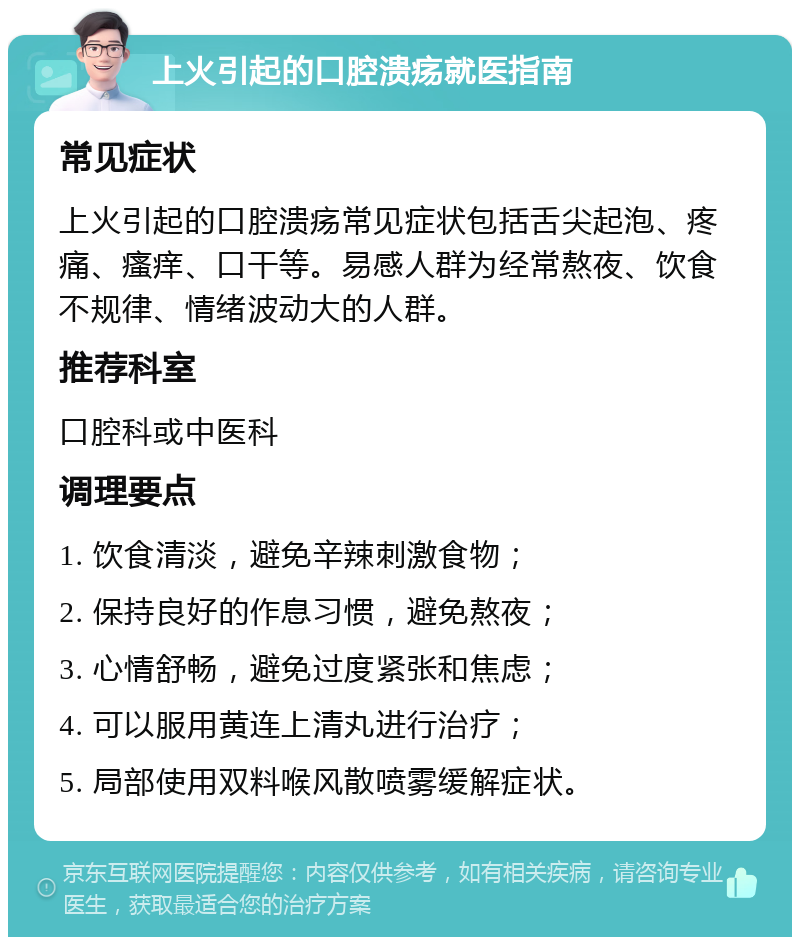 上火引起的口腔溃疡就医指南 常见症状 上火引起的口腔溃疡常见症状包括舌尖起泡、疼痛、瘙痒、口干等。易感人群为经常熬夜、饮食不规律、情绪波动大的人群。 推荐科室 口腔科或中医科 调理要点 1. 饮食清淡，避免辛辣刺激食物； 2. 保持良好的作息习惯，避免熬夜； 3. 心情舒畅，避免过度紧张和焦虑； 4. 可以服用黄连上清丸进行治疗； 5. 局部使用双料喉风散喷雾缓解症状。