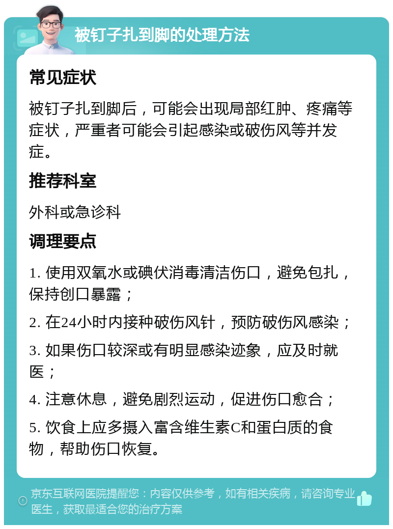 被钉子扎到脚的处理方法 常见症状 被钉子扎到脚后，可能会出现局部红肿、疼痛等症状，严重者可能会引起感染或破伤风等并发症。 推荐科室 外科或急诊科 调理要点 1. 使用双氧水或碘伏消毒清洁伤口，避免包扎，保持创口暴露； 2. 在24小时内接种破伤风针，预防破伤风感染； 3. 如果伤口较深或有明显感染迹象，应及时就医； 4. 注意休息，避免剧烈运动，促进伤口愈合； 5. 饮食上应多摄入富含维生素C和蛋白质的食物，帮助伤口恢复。