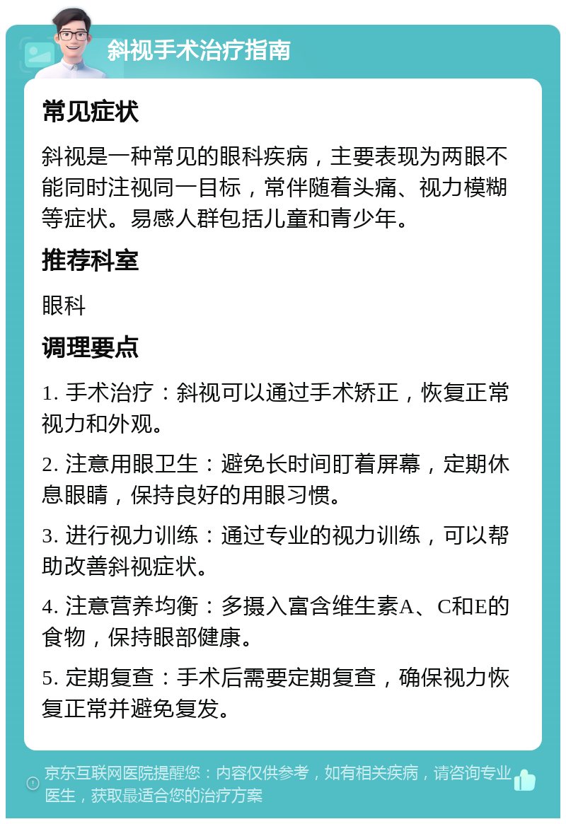 斜视手术治疗指南 常见症状 斜视是一种常见的眼科疾病，主要表现为两眼不能同时注视同一目标，常伴随着头痛、视力模糊等症状。易感人群包括儿童和青少年。 推荐科室 眼科 调理要点 1. 手术治疗：斜视可以通过手术矫正，恢复正常视力和外观。 2. 注意用眼卫生：避免长时间盯着屏幕，定期休息眼睛，保持良好的用眼习惯。 3. 进行视力训练：通过专业的视力训练，可以帮助改善斜视症状。 4. 注意营养均衡：多摄入富含维生素A、C和E的食物，保持眼部健康。 5. 定期复查：手术后需要定期复查，确保视力恢复正常并避免复发。