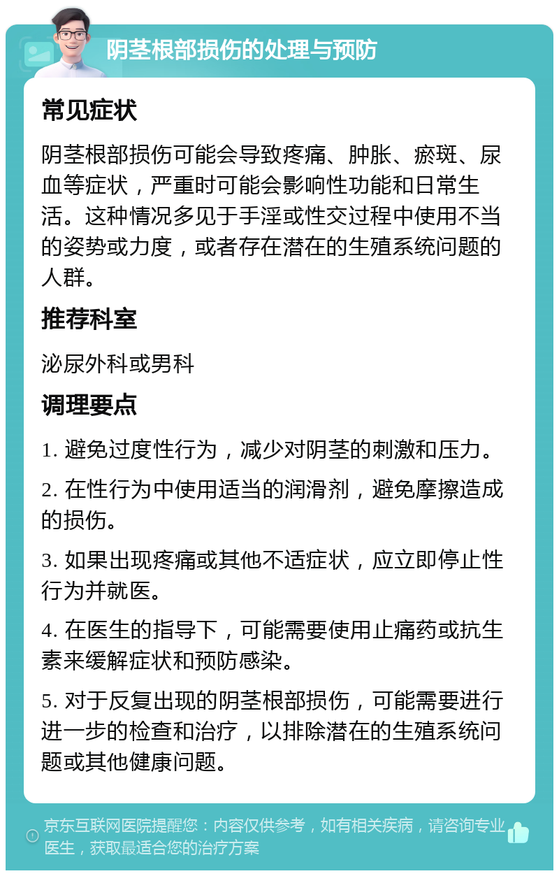 阴茎根部损伤的处理与预防 常见症状 阴茎根部损伤可能会导致疼痛、肿胀、瘀斑、尿血等症状，严重时可能会影响性功能和日常生活。这种情况多见于手淫或性交过程中使用不当的姿势或力度，或者存在潜在的生殖系统问题的人群。 推荐科室 泌尿外科或男科 调理要点 1. 避免过度性行为，减少对阴茎的刺激和压力。 2. 在性行为中使用适当的润滑剂，避免摩擦造成的损伤。 3. 如果出现疼痛或其他不适症状，应立即停止性行为并就医。 4. 在医生的指导下，可能需要使用止痛药或抗生素来缓解症状和预防感染。 5. 对于反复出现的阴茎根部损伤，可能需要进行进一步的检查和治疗，以排除潜在的生殖系统问题或其他健康问题。