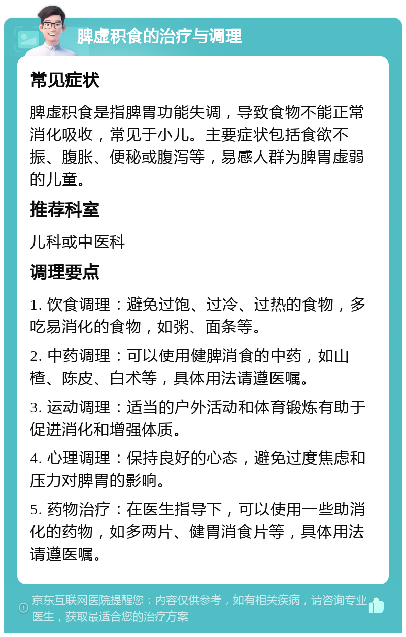 脾虚积食的治疗与调理 常见症状 脾虚积食是指脾胃功能失调，导致食物不能正常消化吸收，常见于小儿。主要症状包括食欲不振、腹胀、便秘或腹泻等，易感人群为脾胃虚弱的儿童。 推荐科室 儿科或中医科 调理要点 1. 饮食调理：避免过饱、过冷、过热的食物，多吃易消化的食物，如粥、面条等。 2. 中药调理：可以使用健脾消食的中药，如山楂、陈皮、白术等，具体用法请遵医嘱。 3. 运动调理：适当的户外活动和体育锻炼有助于促进消化和增强体质。 4. 心理调理：保持良好的心态，避免过度焦虑和压力对脾胃的影响。 5. 药物治疗：在医生指导下，可以使用一些助消化的药物，如多两片、健胃消食片等，具体用法请遵医嘱。