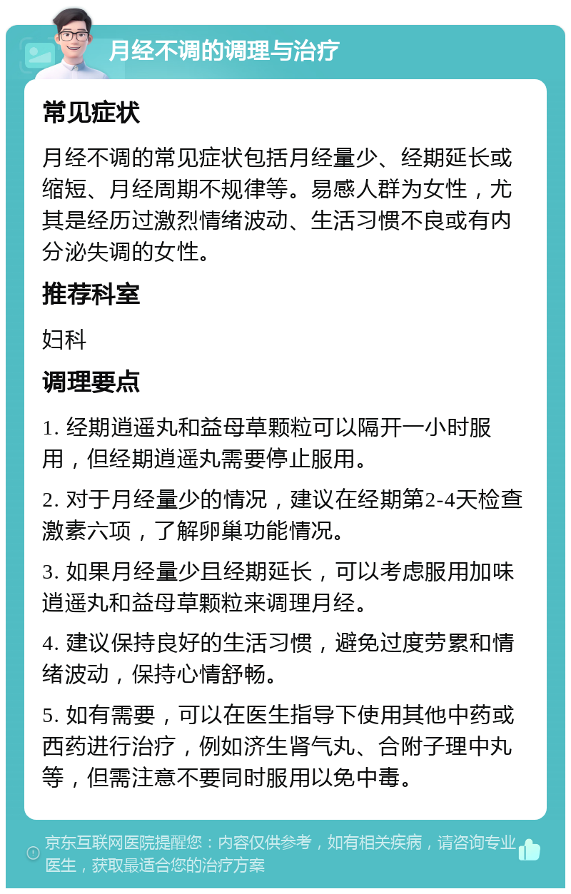 月经不调的调理与治疗 常见症状 月经不调的常见症状包括月经量少、经期延长或缩短、月经周期不规律等。易感人群为女性，尤其是经历过激烈情绪波动、生活习惯不良或有内分泌失调的女性。 推荐科室 妇科 调理要点 1. 经期逍遥丸和益母草颗粒可以隔开一小时服用，但经期逍遥丸需要停止服用。 2. 对于月经量少的情况，建议在经期第2-4天检查激素六项，了解卵巢功能情况。 3. 如果月经量少且经期延长，可以考虑服用加味逍遥丸和益母草颗粒来调理月经。 4. 建议保持良好的生活习惯，避免过度劳累和情绪波动，保持心情舒畅。 5. 如有需要，可以在医生指导下使用其他中药或西药进行治疗，例如济生肾气丸、合附子理中丸等，但需注意不要同时服用以免中毒。