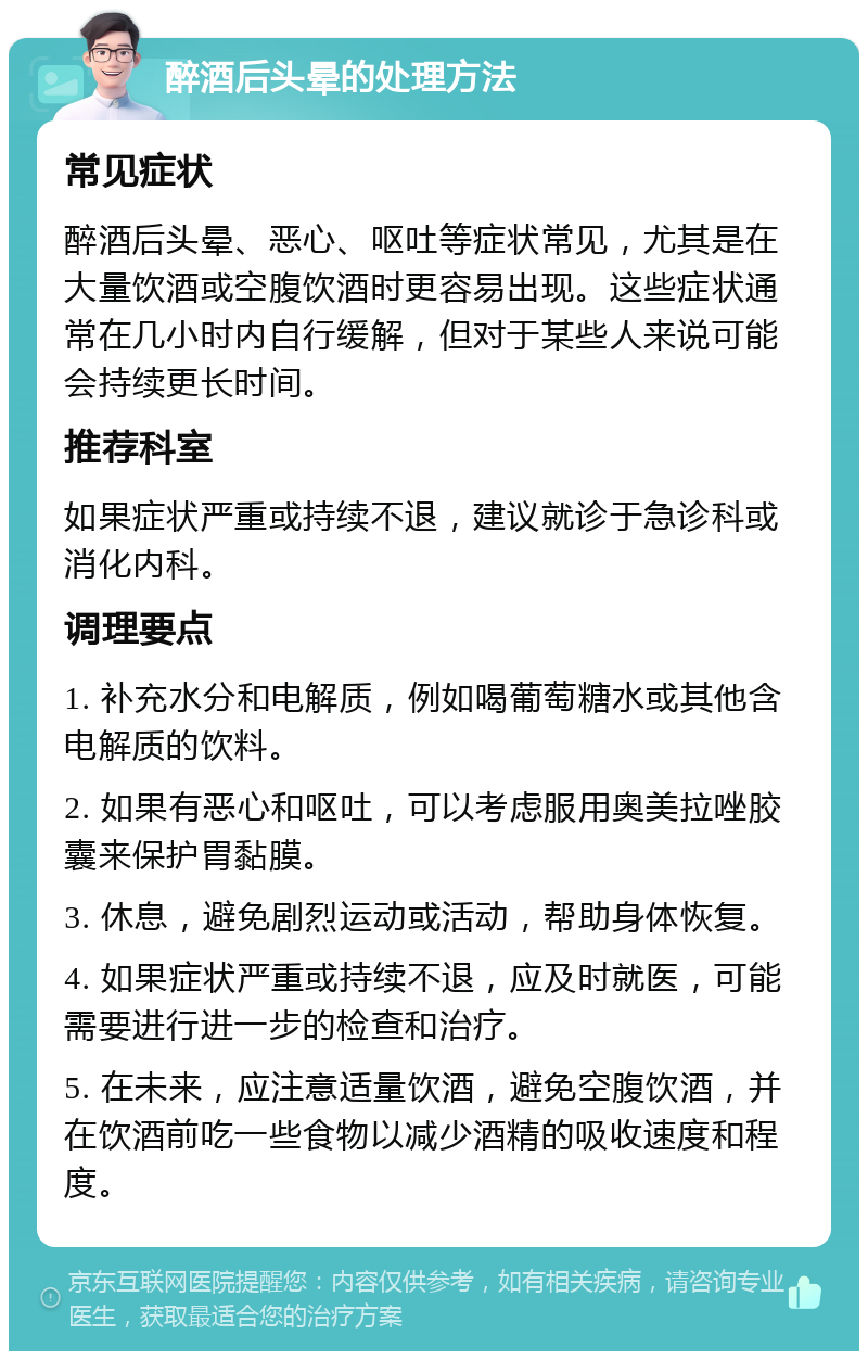 醉酒后头晕的处理方法 常见症状 醉酒后头晕、恶心、呕吐等症状常见，尤其是在大量饮酒或空腹饮酒时更容易出现。这些症状通常在几小时内自行缓解，但对于某些人来说可能会持续更长时间。 推荐科室 如果症状严重或持续不退，建议就诊于急诊科或消化内科。 调理要点 1. 补充水分和电解质，例如喝葡萄糖水或其他含电解质的饮料。 2. 如果有恶心和呕吐，可以考虑服用奥美拉唑胶囊来保护胃黏膜。 3. 休息，避免剧烈运动或活动，帮助身体恢复。 4. 如果症状严重或持续不退，应及时就医，可能需要进行进一步的检查和治疗。 5. 在未来，应注意适量饮酒，避免空腹饮酒，并在饮酒前吃一些食物以减少酒精的吸收速度和程度。