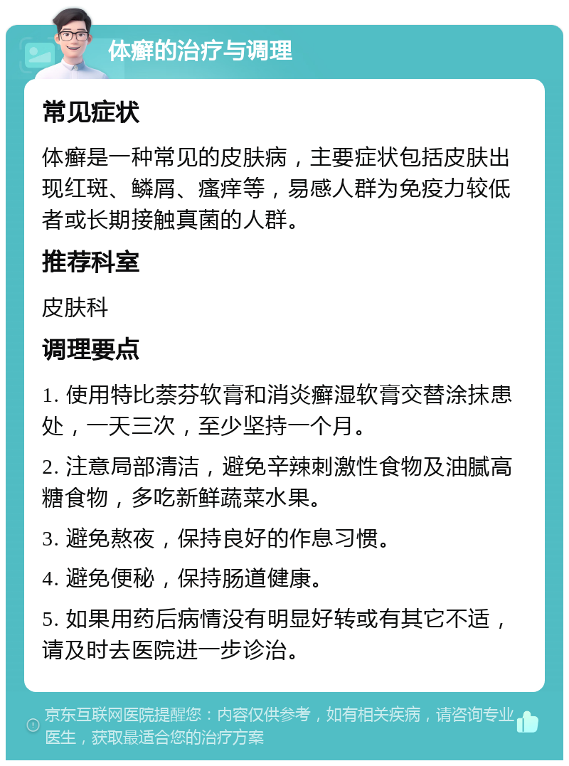 体癣的治疗与调理 常见症状 体癣是一种常见的皮肤病，主要症状包括皮肤出现红斑、鳞屑、瘙痒等，易感人群为免疫力较低者或长期接触真菌的人群。 推荐科室 皮肤科 调理要点 1. 使用特比萘芬软膏和消炎癣湿软膏交替涂抹患处，一天三次，至少坚持一个月。 2. 注意局部清洁，避免辛辣刺激性食物及油腻高糖食物，多吃新鲜蔬菜水果。 3. 避免熬夜，保持良好的作息习惯。 4. 避免便秘，保持肠道健康。 5. 如果用药后病情没有明显好转或有其它不适，请及时去医院进一步诊治。