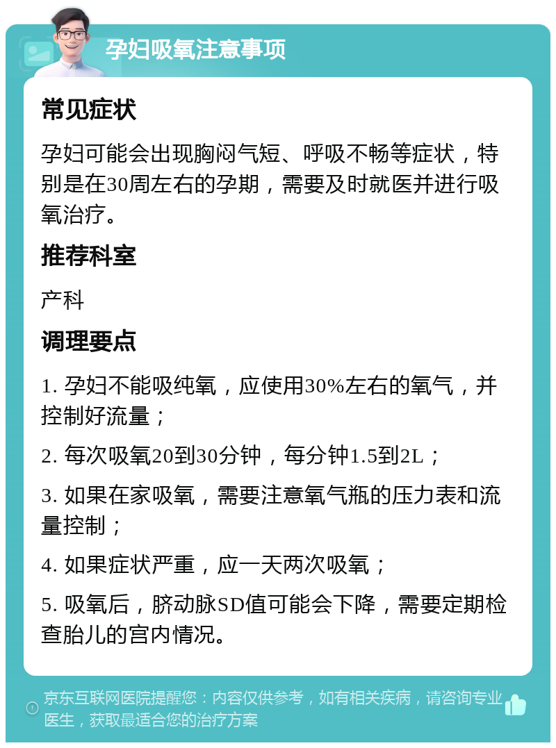 孕妇吸氧注意事项 常见症状 孕妇可能会出现胸闷气短、呼吸不畅等症状，特别是在30周左右的孕期，需要及时就医并进行吸氧治疗。 推荐科室 产科 调理要点 1. 孕妇不能吸纯氧，应使用30%左右的氧气，并控制好流量； 2. 每次吸氧20到30分钟，每分钟1.5到2L； 3. 如果在家吸氧，需要注意氧气瓶的压力表和流量控制； 4. 如果症状严重，应一天两次吸氧； 5. 吸氧后，脐动脉SD值可能会下降，需要定期检查胎儿的宫内情况。