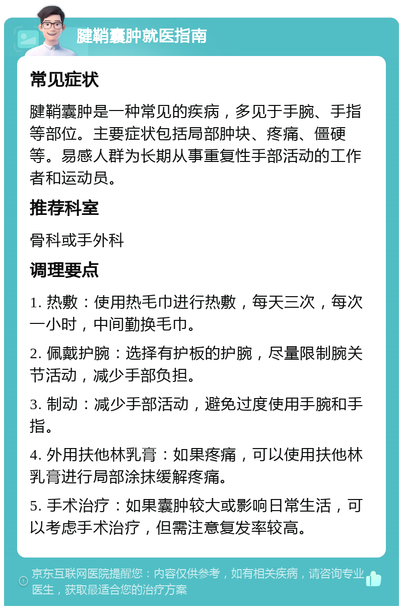 腱鞘囊肿就医指南 常见症状 腱鞘囊肿是一种常见的疾病，多见于手腕、手指等部位。主要症状包括局部肿块、疼痛、僵硬等。易感人群为长期从事重复性手部活动的工作者和运动员。 推荐科室 骨科或手外科 调理要点 1. 热敷：使用热毛巾进行热敷，每天三次，每次一小时，中间勤换毛巾。 2. 佩戴护腕：选择有护板的护腕，尽量限制腕关节活动，减少手部负担。 3. 制动：减少手部活动，避免过度使用手腕和手指。 4. 外用扶他林乳膏：如果疼痛，可以使用扶他林乳膏进行局部涂抹缓解疼痛。 5. 手术治疗：如果囊肿较大或影响日常生活，可以考虑手术治疗，但需注意复发率较高。