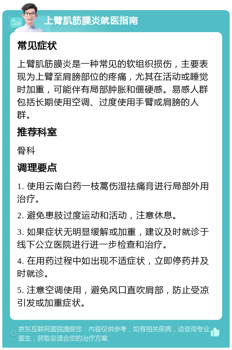 上臂肌筋膜炎就医指南 常见症状 上臂肌筋膜炎是一种常见的软组织损伤，主要表现为上臂至肩膀部位的疼痛，尤其在活动或睡觉时加重，可能伴有局部肿胀和僵硬感。易感人群包括长期使用空调、过度使用手臂或肩膀的人群。 推荐科室 骨科 调理要点 1. 使用云南白药一枝蒿伤湿祛痛膏进行局部外用治疗。 2. 避免患肢过度运动和活动，注意休息。 3. 如果症状无明显缓解或加重，建议及时就诊于线下公立医院进行进一步检查和治疗。 4. 在用药过程中如出现不适症状，立即停药并及时就诊。 5. 注意空调使用，避免风口直吹肩部，防止受凉引发或加重症状。