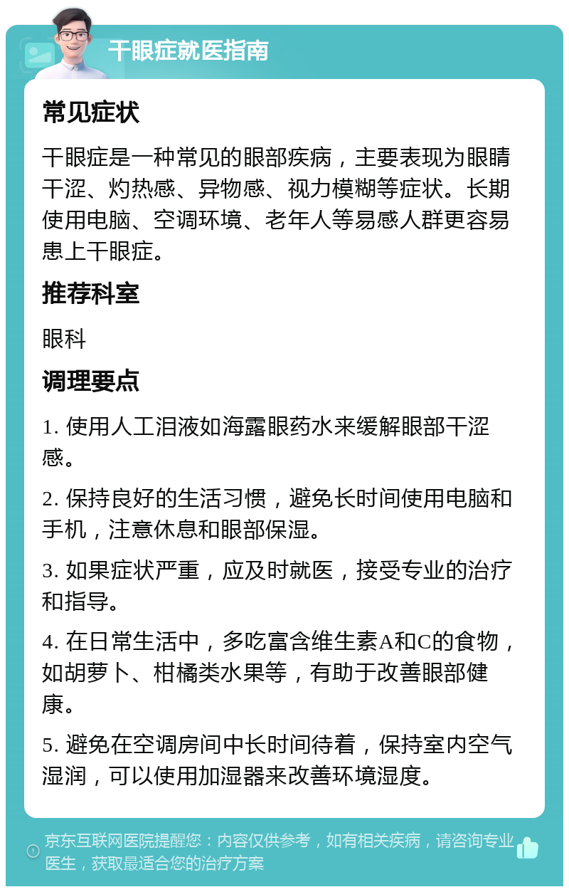 干眼症就医指南 常见症状 干眼症是一种常见的眼部疾病，主要表现为眼睛干涩、灼热感、异物感、视力模糊等症状。长期使用电脑、空调环境、老年人等易感人群更容易患上干眼症。 推荐科室 眼科 调理要点 1. 使用人工泪液如海露眼药水来缓解眼部干涩感。 2. 保持良好的生活习惯，避免长时间使用电脑和手机，注意休息和眼部保湿。 3. 如果症状严重，应及时就医，接受专业的治疗和指导。 4. 在日常生活中，多吃富含维生素A和C的食物，如胡萝卜、柑橘类水果等，有助于改善眼部健康。 5. 避免在空调房间中长时间待着，保持室内空气湿润，可以使用加湿器来改善环境湿度。