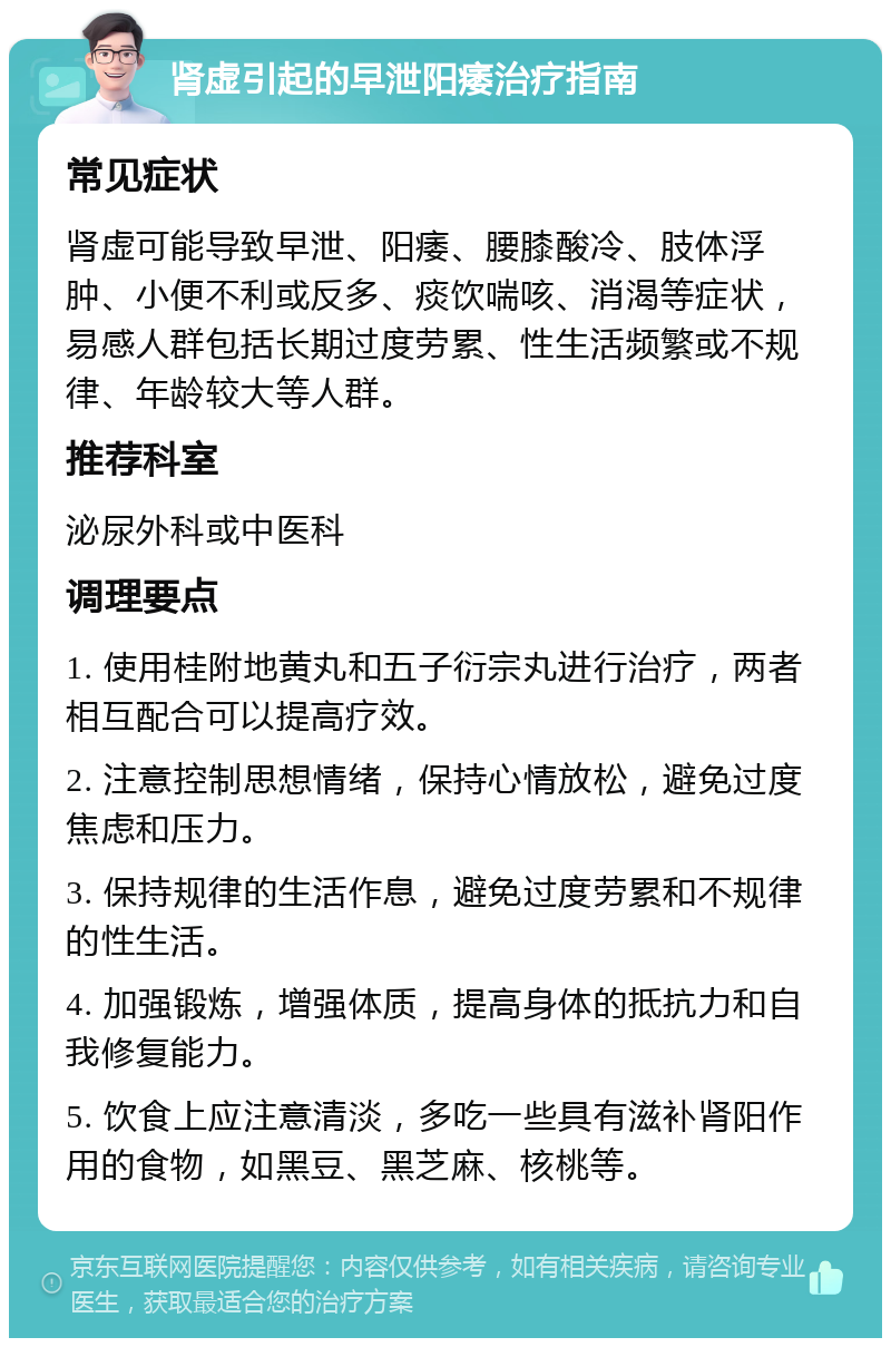 肾虚引起的早泄阳痿治疗指南 常见症状 肾虚可能导致早泄、阳痿、腰膝酸冷、肢体浮肿、小便不利或反多、痰饮喘咳、消渴等症状，易感人群包括长期过度劳累、性生活频繁或不规律、年龄较大等人群。 推荐科室 泌尿外科或中医科 调理要点 1. 使用桂附地黄丸和五子衍宗丸进行治疗，两者相互配合可以提高疗效。 2. 注意控制思想情绪，保持心情放松，避免过度焦虑和压力。 3. 保持规律的生活作息，避免过度劳累和不规律的性生活。 4. 加强锻炼，增强体质，提高身体的抵抗力和自我修复能力。 5. 饮食上应注意清淡，多吃一些具有滋补肾阳作用的食物，如黑豆、黑芝麻、核桃等。