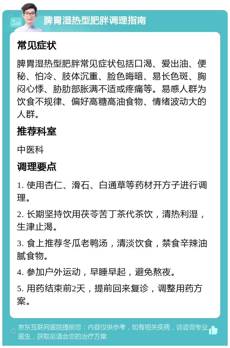 脾胃湿热型肥胖调理指南 常见症状 脾胃湿热型肥胖常见症状包括口渴、爱出油、便秘、怕冷、肢体沉重、脸色晦暗、易长色斑、胸闷心悸、胁肋部胀满不适或疼痛等。易感人群为饮食不规律、偏好高糖高油食物、情绪波动大的人群。 推荐科室 中医科 调理要点 1. 使用杏仁、滑石、白通草等药材开方子进行调理。 2. 长期坚持饮用茯苓苦丁茶代茶饮，清热利湿，生津止渴。 3. 食上推荐冬瓜老鸭汤，清淡饮食，禁食辛辣油腻食物。 4. 参加户外运动，早睡早起，避免熬夜。 5. 用药结束前2天，提前回来复诊，调整用药方案。