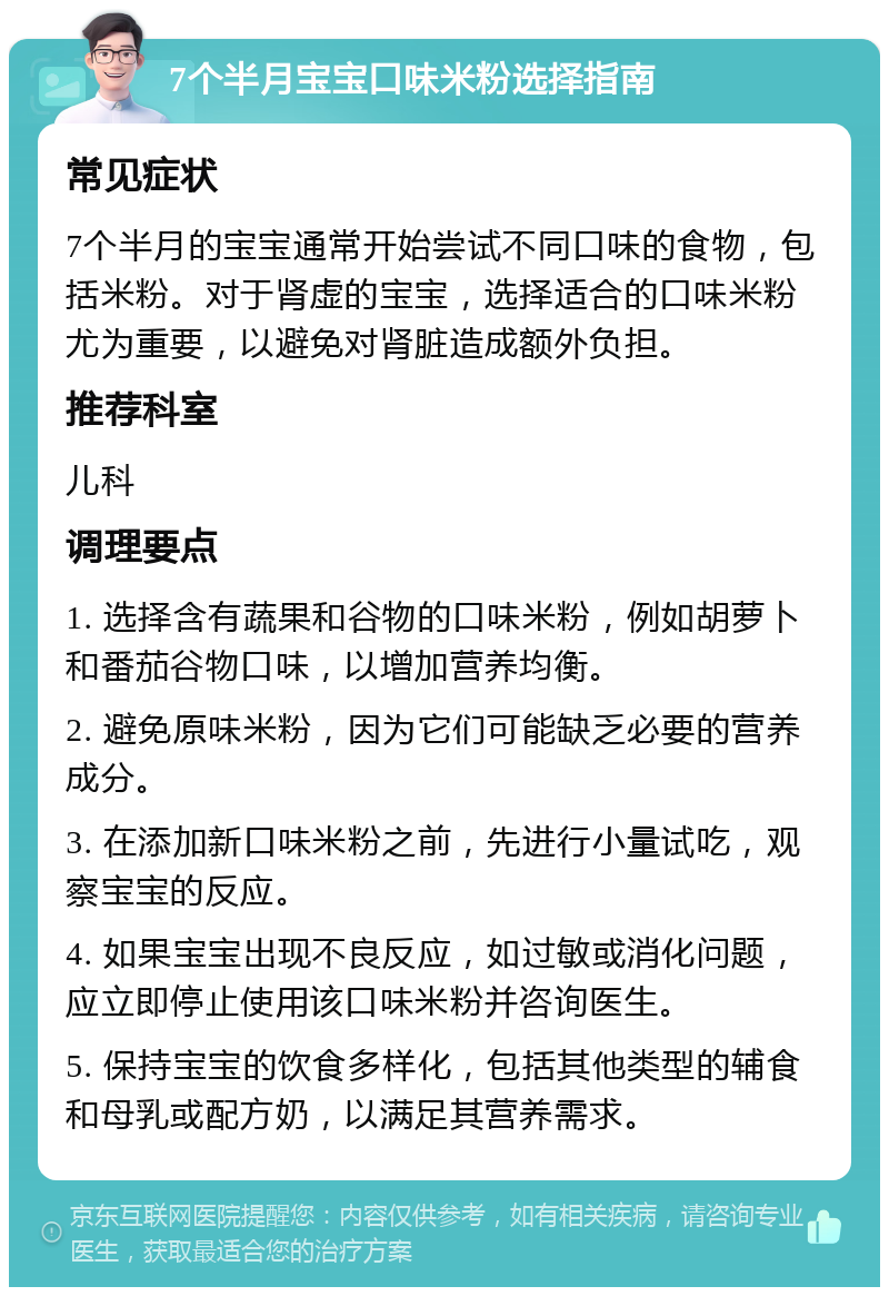 7个半月宝宝口味米粉选择指南 常见症状 7个半月的宝宝通常开始尝试不同口味的食物，包括米粉。对于肾虚的宝宝，选择适合的口味米粉尤为重要，以避免对肾脏造成额外负担。 推荐科室 儿科 调理要点 1. 选择含有蔬果和谷物的口味米粉，例如胡萝卜和番茄谷物口味，以增加营养均衡。 2. 避免原味米粉，因为它们可能缺乏必要的营养成分。 3. 在添加新口味米粉之前，先进行小量试吃，观察宝宝的反应。 4. 如果宝宝出现不良反应，如过敏或消化问题，应立即停止使用该口味米粉并咨询医生。 5. 保持宝宝的饮食多样化，包括其他类型的辅食和母乳或配方奶，以满足其营养需求。