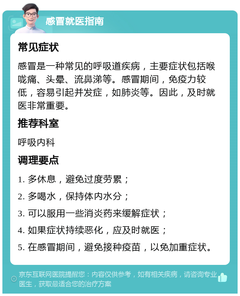 感冒就医指南 常见症状 感冒是一种常见的呼吸道疾病，主要症状包括喉咙痛、头晕、流鼻涕等。感冒期间，免疫力较低，容易引起并发症，如肺炎等。因此，及时就医非常重要。 推荐科室 呼吸内科 调理要点 1. 多休息，避免过度劳累； 2. 多喝水，保持体内水分； 3. 可以服用一些消炎药来缓解症状； 4. 如果症状持续恶化，应及时就医； 5. 在感冒期间，避免接种疫苗，以免加重症状。