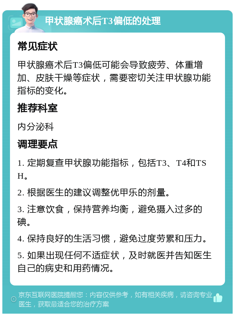 甲状腺癌术后T3偏低的处理 常见症状 甲状腺癌术后T3偏低可能会导致疲劳、体重增加、皮肤干燥等症状，需要密切关注甲状腺功能指标的变化。 推荐科室 内分泌科 调理要点 1. 定期复查甲状腺功能指标，包括T3、T4和TSH。 2. 根据医生的建议调整优甲乐的剂量。 3. 注意饮食，保持营养均衡，避免摄入过多的碘。 4. 保持良好的生活习惯，避免过度劳累和压力。 5. 如果出现任何不适症状，及时就医并告知医生自己的病史和用药情况。