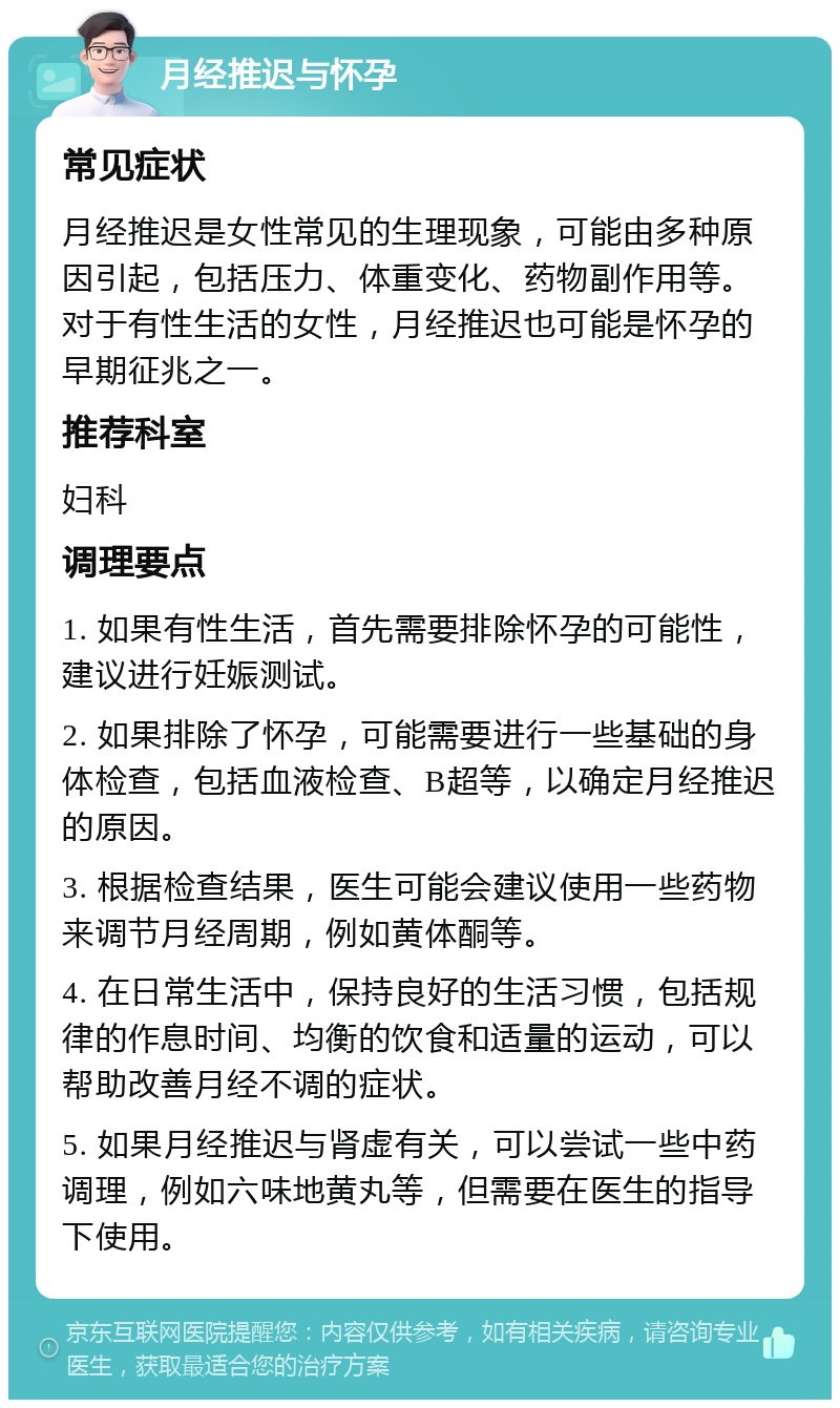 月经推迟与怀孕 常见症状 月经推迟是女性常见的生理现象，可能由多种原因引起，包括压力、体重变化、药物副作用等。对于有性生活的女性，月经推迟也可能是怀孕的早期征兆之一。 推荐科室 妇科 调理要点 1. 如果有性生活，首先需要排除怀孕的可能性，建议进行妊娠测试。 2. 如果排除了怀孕，可能需要进行一些基础的身体检查，包括血液检查、B超等，以确定月经推迟的原因。 3. 根据检查结果，医生可能会建议使用一些药物来调节月经周期，例如黄体酮等。 4. 在日常生活中，保持良好的生活习惯，包括规律的作息时间、均衡的饮食和适量的运动，可以帮助改善月经不调的症状。 5. 如果月经推迟与肾虚有关，可以尝试一些中药调理，例如六味地黄丸等，但需要在医生的指导下使用。