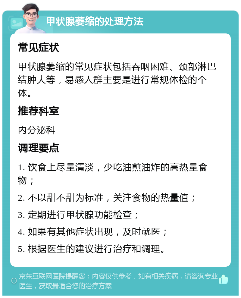 甲状腺萎缩的处理方法 常见症状 甲状腺萎缩的常见症状包括吞咽困难、颈部淋巴结肿大等，易感人群主要是进行常规体检的个体。 推荐科室 内分泌科 调理要点 1. 饮食上尽量清淡，少吃油煎油炸的高热量食物； 2. 不以甜不甜为标准，关注食物的热量值； 3. 定期进行甲状腺功能检查； 4. 如果有其他症状出现，及时就医； 5. 根据医生的建议进行治疗和调理。