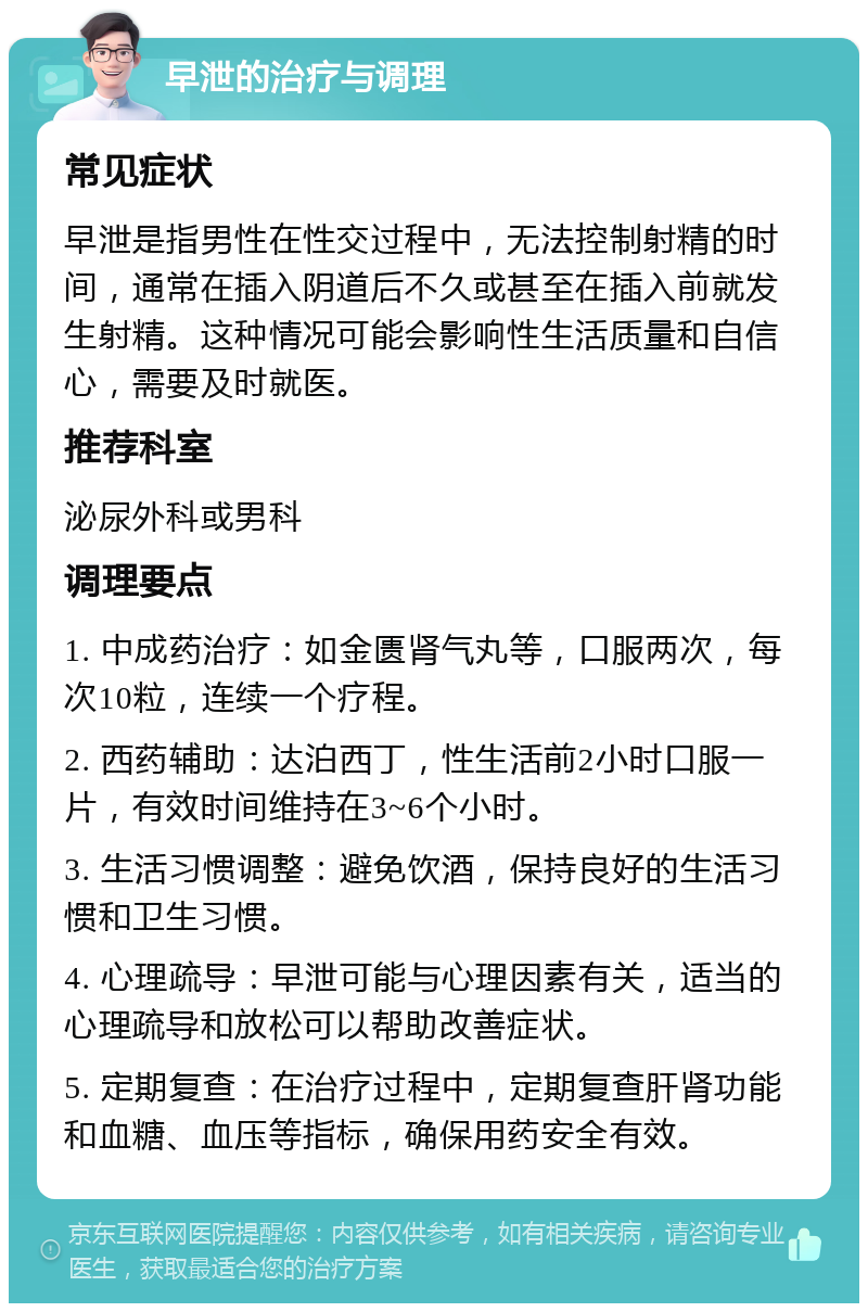 早泄的治疗与调理 常见症状 早泄是指男性在性交过程中，无法控制射精的时间，通常在插入阴道后不久或甚至在插入前就发生射精。这种情况可能会影响性生活质量和自信心，需要及时就医。 推荐科室 泌尿外科或男科 调理要点 1. 中成药治疗：如金匮肾气丸等，口服两次，每次10粒，连续一个疗程。 2. 西药辅助：达泊西丁，性生活前2小时口服一片，有效时间维持在3~6个小时。 3. 生活习惯调整：避免饮酒，保持良好的生活习惯和卫生习惯。 4. 心理疏导：早泄可能与心理因素有关，适当的心理疏导和放松可以帮助改善症状。 5. 定期复查：在治疗过程中，定期复查肝肾功能和血糖、血压等指标，确保用药安全有效。