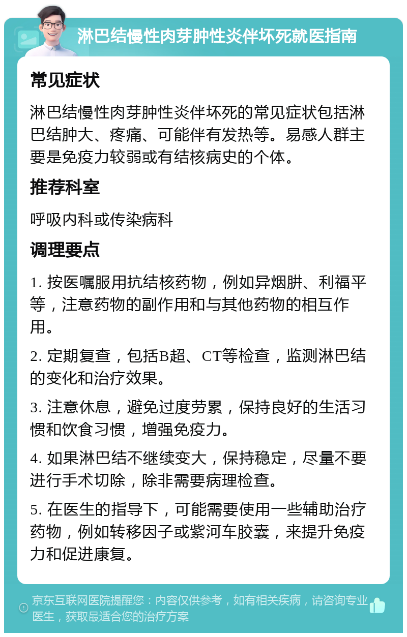 淋巴结慢性肉芽肿性炎伴坏死就医指南 常见症状 淋巴结慢性肉芽肿性炎伴坏死的常见症状包括淋巴结肿大、疼痛、可能伴有发热等。易感人群主要是免疫力较弱或有结核病史的个体。 推荐科室 呼吸内科或传染病科 调理要点 1. 按医嘱服用抗结核药物，例如异烟肼、利福平等，注意药物的副作用和与其他药物的相互作用。 2. 定期复查，包括B超、CT等检查，监测淋巴结的变化和治疗效果。 3. 注意休息，避免过度劳累，保持良好的生活习惯和饮食习惯，增强免疫力。 4. 如果淋巴结不继续变大，保持稳定，尽量不要进行手术切除，除非需要病理检查。 5. 在医生的指导下，可能需要使用一些辅助治疗药物，例如转移因子或紫河车胶囊，来提升免疫力和促进康复。