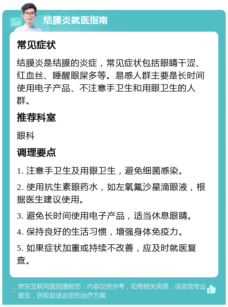 结膜炎就医指南 常见症状 结膜炎是结膜的炎症，常见症状包括眼睛干涩、红血丝、睡醒眼屎多等。易感人群主要是长时间使用电子产品、不注意手卫生和用眼卫生的人群。 推荐科室 眼科 调理要点 1. 注意手卫生及用眼卫生，避免细菌感染。 2. 使用抗生素眼药水，如左氧氟沙星滴眼液，根据医生建议使用。 3. 避免长时间使用电子产品，适当休息眼睛。 4. 保持良好的生活习惯，增强身体免疫力。 5. 如果症状加重或持续不改善，应及时就医复查。