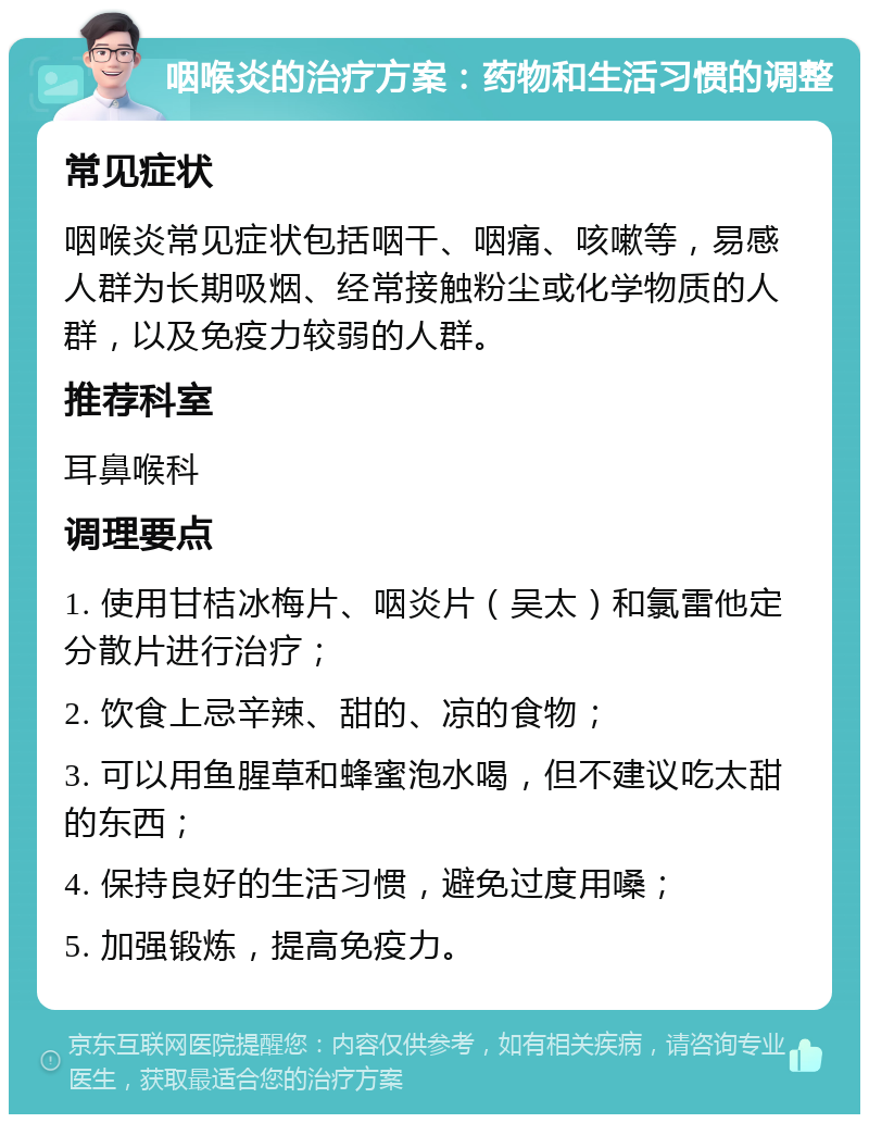 咽喉炎的治疗方案：药物和生活习惯的调整 常见症状 咽喉炎常见症状包括咽干、咽痛、咳嗽等，易感人群为长期吸烟、经常接触粉尘或化学物质的人群，以及免疫力较弱的人群。 推荐科室 耳鼻喉科 调理要点 1. 使用甘桔冰梅片、咽炎片（吴太）和氯雷他定分散片进行治疗； 2. 饮食上忌辛辣、甜的、凉的食物； 3. 可以用鱼腥草和蜂蜜泡水喝，但不建议吃太甜的东西； 4. 保持良好的生活习惯，避免过度用嗓； 5. 加强锻炼，提高免疫力。