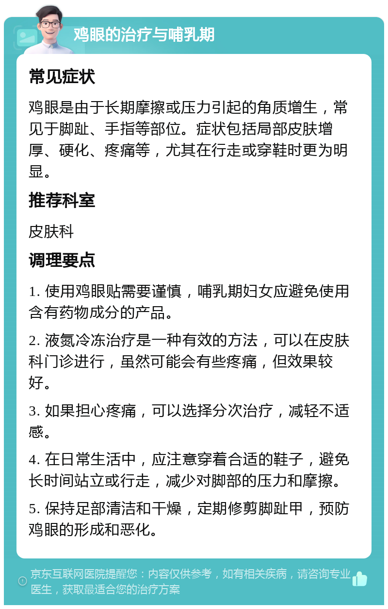 鸡眼的治疗与哺乳期 常见症状 鸡眼是由于长期摩擦或压力引起的角质增生，常见于脚趾、手指等部位。症状包括局部皮肤增厚、硬化、疼痛等，尤其在行走或穿鞋时更为明显。 推荐科室 皮肤科 调理要点 1. 使用鸡眼贴需要谨慎，哺乳期妇女应避免使用含有药物成分的产品。 2. 液氮冷冻治疗是一种有效的方法，可以在皮肤科门诊进行，虽然可能会有些疼痛，但效果较好。 3. 如果担心疼痛，可以选择分次治疗，减轻不适感。 4. 在日常生活中，应注意穿着合适的鞋子，避免长时间站立或行走，减少对脚部的压力和摩擦。 5. 保持足部清洁和干燥，定期修剪脚趾甲，预防鸡眼的形成和恶化。