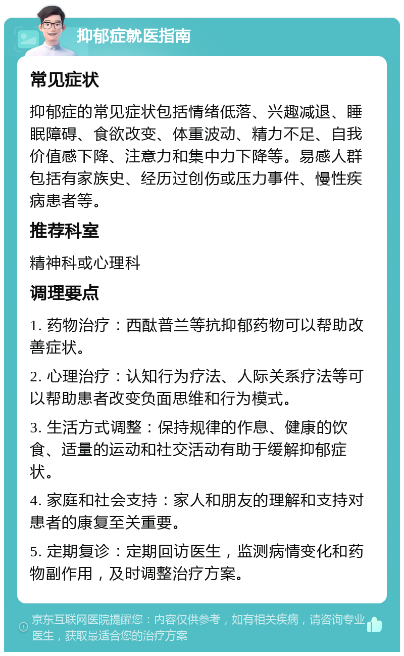 抑郁症就医指南 常见症状 抑郁症的常见症状包括情绪低落、兴趣减退、睡眠障碍、食欲改变、体重波动、精力不足、自我价值感下降、注意力和集中力下降等。易感人群包括有家族史、经历过创伤或压力事件、慢性疾病患者等。 推荐科室 精神科或心理科 调理要点 1. 药物治疗：西酞普兰等抗抑郁药物可以帮助改善症状。 2. 心理治疗：认知行为疗法、人际关系疗法等可以帮助患者改变负面思维和行为模式。 3. 生活方式调整：保持规律的作息、健康的饮食、适量的运动和社交活动有助于缓解抑郁症状。 4. 家庭和社会支持：家人和朋友的理解和支持对患者的康复至关重要。 5. 定期复诊：定期回访医生，监测病情变化和药物副作用，及时调整治疗方案。