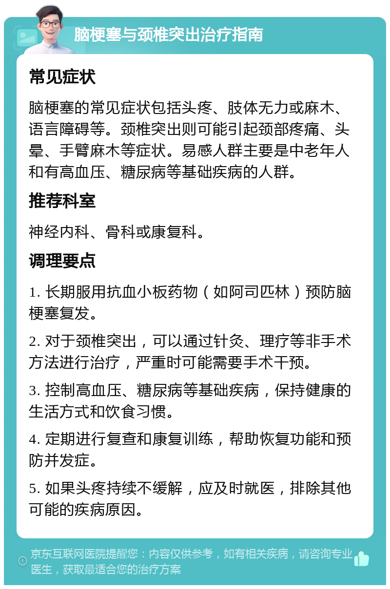 脑梗塞与颈椎突出治疗指南 常见症状 脑梗塞的常见症状包括头疼、肢体无力或麻木、语言障碍等。颈椎突出则可能引起颈部疼痛、头晕、手臂麻木等症状。易感人群主要是中老年人和有高血压、糖尿病等基础疾病的人群。 推荐科室 神经内科、骨科或康复科。 调理要点 1. 长期服用抗血小板药物（如阿司匹林）预防脑梗塞复发。 2. 对于颈椎突出，可以通过针灸、理疗等非手术方法进行治疗，严重时可能需要手术干预。 3. 控制高血压、糖尿病等基础疾病，保持健康的生活方式和饮食习惯。 4. 定期进行复查和康复训练，帮助恢复功能和预防并发症。 5. 如果头疼持续不缓解，应及时就医，排除其他可能的疾病原因。