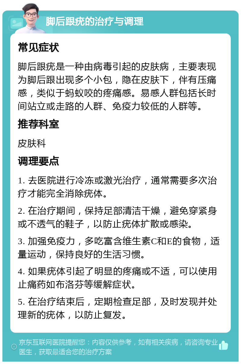 脚后跟疣的治疗与调理 常见症状 脚后跟疣是一种由病毒引起的皮肤病，主要表现为脚后跟出现多个小包，隐在皮肤下，伴有压痛感，类似于蚂蚁咬的疼痛感。易感人群包括长时间站立或走路的人群、免疫力较低的人群等。 推荐科室 皮肤科 调理要点 1. 去医院进行冷冻或激光治疗，通常需要多次治疗才能完全消除疣体。 2. 在治疗期间，保持足部清洁干燥，避免穿紧身或不透气的鞋子，以防止疣体扩散或感染。 3. 加强免疫力，多吃富含维生素C和E的食物，适量运动，保持良好的生活习惯。 4. 如果疣体引起了明显的疼痛或不适，可以使用止痛药如布洛芬等缓解症状。 5. 在治疗结束后，定期检查足部，及时发现并处理新的疣体，以防止复发。