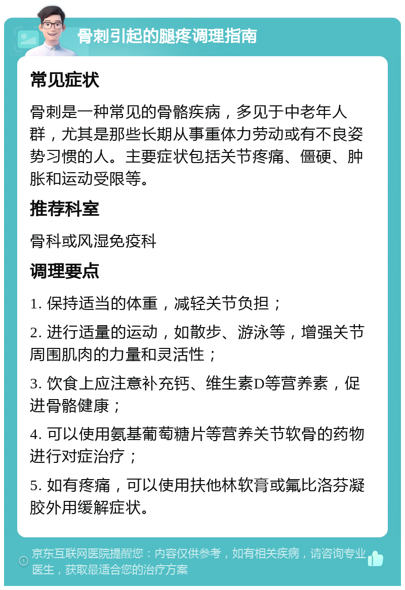 骨刺引起的腿疼调理指南 常见症状 骨刺是一种常见的骨骼疾病，多见于中老年人群，尤其是那些长期从事重体力劳动或有不良姿势习惯的人。主要症状包括关节疼痛、僵硬、肿胀和运动受限等。 推荐科室 骨科或风湿免疫科 调理要点 1. 保持适当的体重，减轻关节负担； 2. 进行适量的运动，如散步、游泳等，增强关节周围肌肉的力量和灵活性； 3. 饮食上应注意补充钙、维生素D等营养素，促进骨骼健康； 4. 可以使用氨基葡萄糖片等营养关节软骨的药物进行对症治疗； 5. 如有疼痛，可以使用扶他林软膏或氟比洛芬凝胶外用缓解症状。