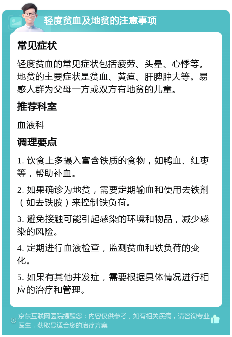 轻度贫血及地贫的注意事项 常见症状 轻度贫血的常见症状包括疲劳、头晕、心悸等。地贫的主要症状是贫血、黄疸、肝脾肿大等。易感人群为父母一方或双方有地贫的儿童。 推荐科室 血液科 调理要点 1. 饮食上多摄入富含铁质的食物，如鸭血、红枣等，帮助补血。 2. 如果确诊为地贫，需要定期输血和使用去铁剂（如去铁胺）来控制铁负荷。 3. 避免接触可能引起感染的环境和物品，减少感染的风险。 4. 定期进行血液检查，监测贫血和铁负荷的变化。 5. 如果有其他并发症，需要根据具体情况进行相应的治疗和管理。