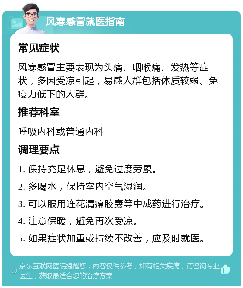 风寒感冒就医指南 常见症状 风寒感冒主要表现为头痛、咽喉痛、发热等症状，多因受凉引起，易感人群包括体质较弱、免疫力低下的人群。 推荐科室 呼吸内科或普通内科 调理要点 1. 保持充足休息，避免过度劳累。 2. 多喝水，保持室内空气湿润。 3. 可以服用连花清瘟胶囊等中成药进行治疗。 4. 注意保暖，避免再次受凉。 5. 如果症状加重或持续不改善，应及时就医。