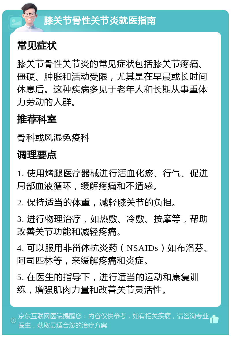 膝关节骨性关节炎就医指南 常见症状 膝关节骨性关节炎的常见症状包括膝关节疼痛、僵硬、肿胀和活动受限，尤其是在早晨或长时间休息后。这种疾病多见于老年人和长期从事重体力劳动的人群。 推荐科室 骨科或风湿免疫科 调理要点 1. 使用烤腿医疗器械进行活血化瘀、行气、促进局部血液循环，缓解疼痛和不适感。 2. 保持适当的体重，减轻膝关节的负担。 3. 进行物理治疗，如热敷、冷敷、按摩等，帮助改善关节功能和减轻疼痛。 4. 可以服用非甾体抗炎药（NSAIDs）如布洛芬、阿司匹林等，来缓解疼痛和炎症。 5. 在医生的指导下，进行适当的运动和康复训练，增强肌肉力量和改善关节灵活性。