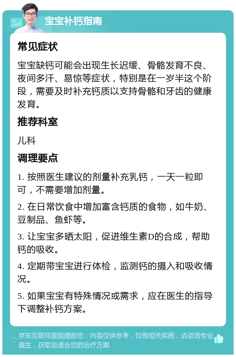 宝宝补钙指南 常见症状 宝宝缺钙可能会出现生长迟缓、骨骼发育不良、夜间多汗、易惊等症状，特别是在一岁半这个阶段，需要及时补充钙质以支持骨骼和牙齿的健康发育。 推荐科室 儿科 调理要点 1. 按照医生建议的剂量补充乳钙，一天一粒即可，不需要增加剂量。 2. 在日常饮食中增加富含钙质的食物，如牛奶、豆制品、鱼虾等。 3. 让宝宝多晒太阳，促进维生素D的合成，帮助钙的吸收。 4. 定期带宝宝进行体检，监测钙的摄入和吸收情况。 5. 如果宝宝有特殊情况或需求，应在医生的指导下调整补钙方案。