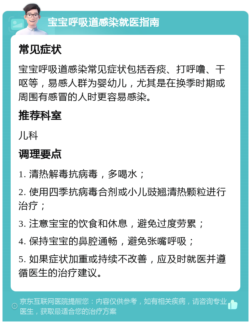 宝宝呼吸道感染就医指南 常见症状 宝宝呼吸道感染常见症状包括吞痰、打呼噜、干呕等，易感人群为婴幼儿，尤其是在换季时期或周围有感冒的人时更容易感染。 推荐科室 儿科 调理要点 1. 清热解毒抗病毒，多喝水； 2. 使用四季抗病毒合剂或小儿豉翘清热颗粒进行治疗； 3. 注意宝宝的饮食和休息，避免过度劳累； 4. 保持宝宝的鼻腔通畅，避免张嘴呼吸； 5. 如果症状加重或持续不改善，应及时就医并遵循医生的治疗建议。