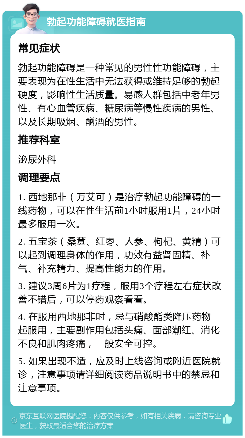 勃起功能障碍就医指南 常见症状 勃起功能障碍是一种常见的男性性功能障碍，主要表现为在性生活中无法获得或维持足够的勃起硬度，影响性生活质量。易感人群包括中老年男性、有心血管疾病、糖尿病等慢性疾病的男性、以及长期吸烟、酗酒的男性。 推荐科室 泌尿外科 调理要点 1. 西地那非（万艾可）是治疗勃起功能障碍的一线药物，可以在性生活前1小时服用1片，24小时最多服用一次。 2. 五宝茶（桑葚、红枣、人参、枸杞、黄精）可以起到调理身体的作用，功效有益肾固精、补气、补充精力、提高性能力的作用。 3. 建议3周6片为1疗程，服用3个疗程左右症状改善不错后，可以停药观察看看。 4. 在服用西地那非时，忌与硝酸酯类降压药物一起服用，主要副作用包括头痛、面部潮红、消化不良和肌肉疼痛，一般安全可控。 5. 如果出现不适，应及时上线咨询或附近医院就诊，注意事项请详细阅读药品说明书中的禁忌和注意事项。