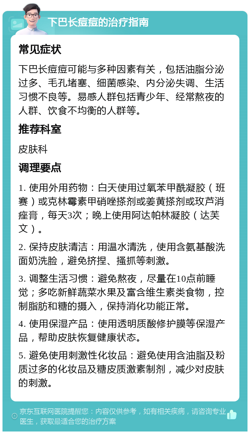 下巴长痘痘的治疗指南 常见症状 下巴长痘痘可能与多种因素有关，包括油脂分泌过多、毛孔堵塞、细菌感染、内分泌失调、生活习惯不良等。易感人群包括青少年、经常熬夜的人群、饮食不均衡的人群等。 推荐科室 皮肤科 调理要点 1. 使用外用药物：白天使用过氧苯甲酰凝胶（班赛）或克林霉素甲硝唑搽剂或姜黄搽剂或玫芦消痤膏，每天3次；晚上使用阿达帕林凝胶（达芙文）。 2. 保持皮肤清洁：用温水清洗，使用含氨基酸洗面奶洗脸，避免挤捏、搔抓等刺激。 3. 调整生活习惯：避免熬夜，尽量在10点前睡觉；多吃新鲜蔬菜水果及富含维生素类食物，控制脂肪和糖的摄入，保持消化功能正常。 4. 使用保湿产品：使用透明质酸修护膜等保湿产品，帮助皮肤恢复健康状态。 5. 避免使用刺激性化妆品：避免使用含油脂及粉质过多的化妆品及糖皮质激素制剂，减少对皮肤的刺激。