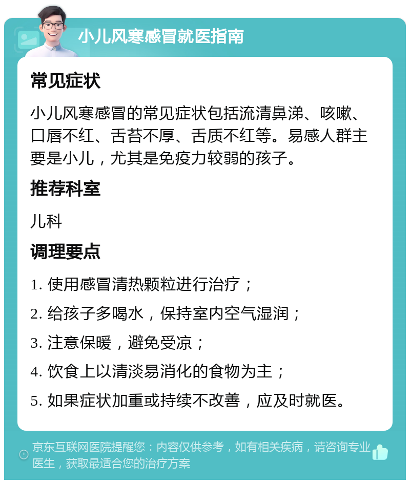 小儿风寒感冒就医指南 常见症状 小儿风寒感冒的常见症状包括流清鼻涕、咳嗽、口唇不红、舌苔不厚、舌质不红等。易感人群主要是小儿，尤其是免疫力较弱的孩子。 推荐科室 儿科 调理要点 1. 使用感冒清热颗粒进行治疗； 2. 给孩子多喝水，保持室内空气湿润； 3. 注意保暖，避免受凉； 4. 饮食上以清淡易消化的食物为主； 5. 如果症状加重或持续不改善，应及时就医。