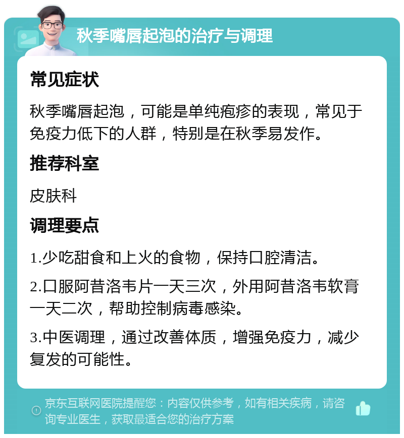 秋季嘴唇起泡的治疗与调理 常见症状 秋季嘴唇起泡，可能是单纯疱疹的表现，常见于免疫力低下的人群，特别是在秋季易发作。 推荐科室 皮肤科 调理要点 1.少吃甜食和上火的食物，保持口腔清洁。 2.口服阿昔洛韦片一天三次，外用阿昔洛韦软膏一天二次，帮助控制病毒感染。 3.中医调理，通过改善体质，增强免疫力，减少复发的可能性。