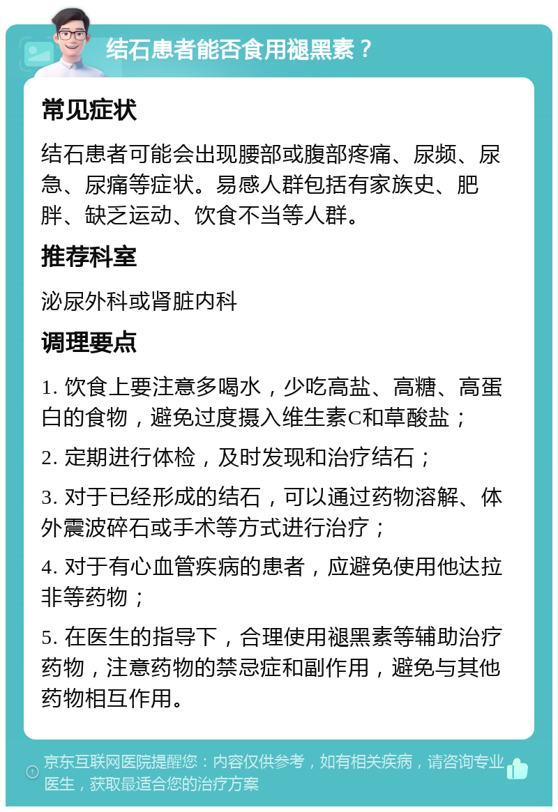 结石患者能否食用褪黑素？ 常见症状 结石患者可能会出现腰部或腹部疼痛、尿频、尿急、尿痛等症状。易感人群包括有家族史、肥胖、缺乏运动、饮食不当等人群。 推荐科室 泌尿外科或肾脏内科 调理要点 1. 饮食上要注意多喝水，少吃高盐、高糖、高蛋白的食物，避免过度摄入维生素C和草酸盐； 2. 定期进行体检，及时发现和治疗结石； 3. 对于已经形成的结石，可以通过药物溶解、体外震波碎石或手术等方式进行治疗； 4. 对于有心血管疾病的患者，应避免使用他达拉非等药物； 5. 在医生的指导下，合理使用褪黑素等辅助治疗药物，注意药物的禁忌症和副作用，避免与其他药物相互作用。