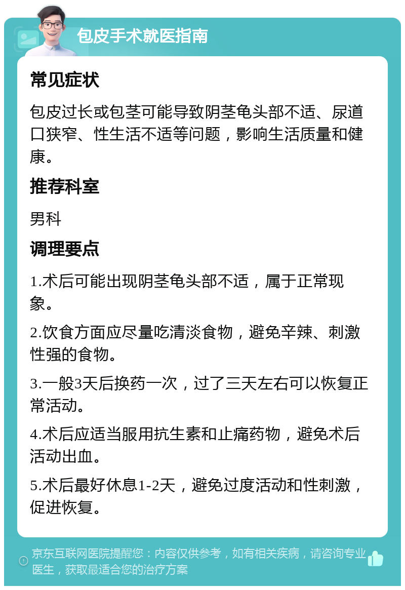 包皮手术就医指南 常见症状 包皮过长或包茎可能导致阴茎龟头部不适、尿道口狭窄、性生活不适等问题，影响生活质量和健康。 推荐科室 男科 调理要点 1.术后可能出现阴茎龟头部不适，属于正常现象。 2.饮食方面应尽量吃清淡食物，避免辛辣、刺激性强的食物。 3.一般3天后换药一次，过了三天左右可以恢复正常活动。 4.术后应适当服用抗生素和止痛药物，避免术后活动出血。 5.术后最好休息1-2天，避免过度活动和性刺激，促进恢复。