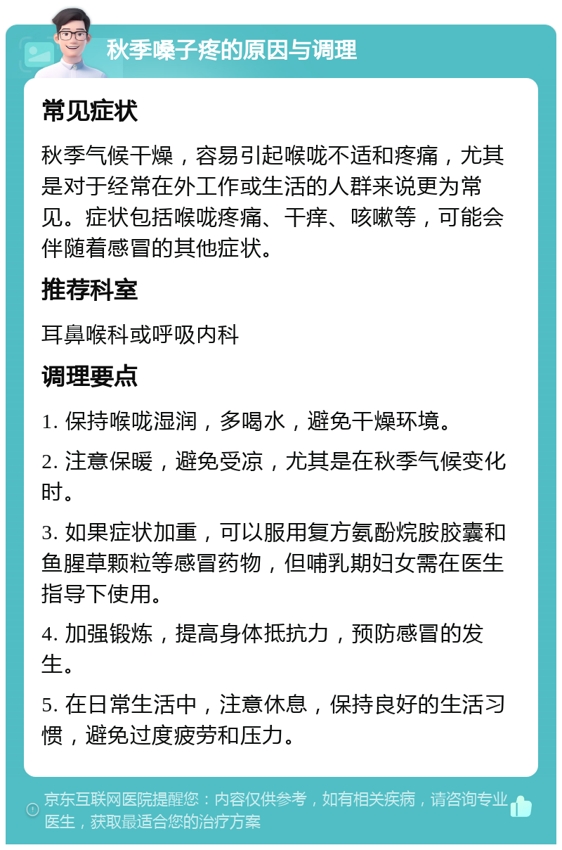 秋季嗓子疼的原因与调理 常见症状 秋季气候干燥，容易引起喉咙不适和疼痛，尤其是对于经常在外工作或生活的人群来说更为常见。症状包括喉咙疼痛、干痒、咳嗽等，可能会伴随着感冒的其他症状。 推荐科室 耳鼻喉科或呼吸内科 调理要点 1. 保持喉咙湿润，多喝水，避免干燥环境。 2. 注意保暖，避免受凉，尤其是在秋季气候变化时。 3. 如果症状加重，可以服用复方氨酚烷胺胶囊和鱼腥草颗粒等感冒药物，但哺乳期妇女需在医生指导下使用。 4. 加强锻炼，提高身体抵抗力，预防感冒的发生。 5. 在日常生活中，注意休息，保持良好的生活习惯，避免过度疲劳和压力。