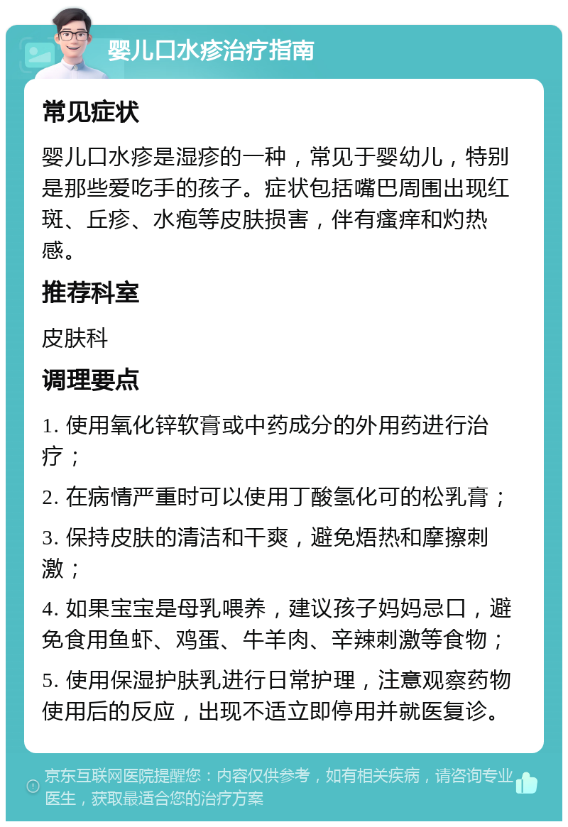 婴儿口水疹治疗指南 常见症状 婴儿口水疹是湿疹的一种，常见于婴幼儿，特别是那些爱吃手的孩子。症状包括嘴巴周围出现红斑、丘疹、水疱等皮肤损害，伴有瘙痒和灼热感。 推荐科室 皮肤科 调理要点 1. 使用氧化锌软膏或中药成分的外用药进行治疗； 2. 在病情严重时可以使用丁酸氢化可的松乳膏； 3. 保持皮肤的清洁和干爽，避免焐热和摩擦刺激； 4. 如果宝宝是母乳喂养，建议孩子妈妈忌口，避免食用鱼虾、鸡蛋、牛羊肉、辛辣刺激等食物； 5. 使用保湿护肤乳进行日常护理，注意观察药物使用后的反应，出现不适立即停用并就医复诊。