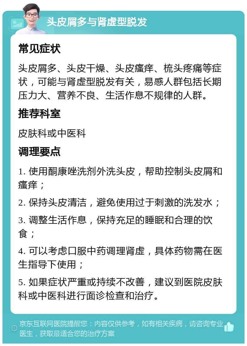 头皮屑多与肾虚型脱发 常见症状 头皮屑多、头皮干燥、头皮瘙痒、梳头疼痛等症状，可能与肾虚型脱发有关，易感人群包括长期压力大、营养不良、生活作息不规律的人群。 推荐科室 皮肤科或中医科 调理要点 1. 使用酮康唑洗剂外洗头皮，帮助控制头皮屑和瘙痒； 2. 保持头皮清洁，避免使用过于刺激的洗发水； 3. 调整生活作息，保持充足的睡眠和合理的饮食； 4. 可以考虑口服中药调理肾虚，具体药物需在医生指导下使用； 5. 如果症状严重或持续不改善，建议到医院皮肤科或中医科进行面诊检查和治疗。