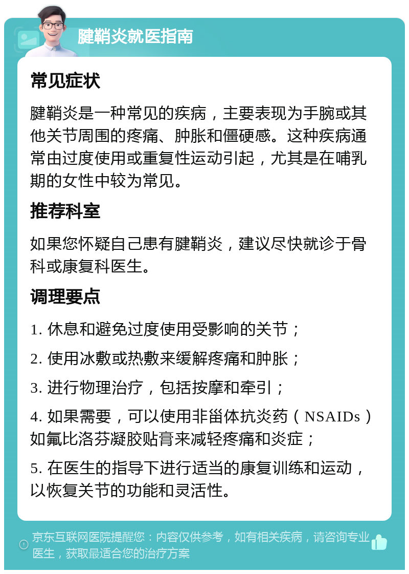 腱鞘炎就医指南 常见症状 腱鞘炎是一种常见的疾病，主要表现为手腕或其他关节周围的疼痛、肿胀和僵硬感。这种疾病通常由过度使用或重复性运动引起，尤其是在哺乳期的女性中较为常见。 推荐科室 如果您怀疑自己患有腱鞘炎，建议尽快就诊于骨科或康复科医生。 调理要点 1. 休息和避免过度使用受影响的关节； 2. 使用冰敷或热敷来缓解疼痛和肿胀； 3. 进行物理治疗，包括按摩和牵引； 4. 如果需要，可以使用非甾体抗炎药（NSAIDs）如氟比洛芬凝胶贴膏来减轻疼痛和炎症； 5. 在医生的指导下进行适当的康复训练和运动，以恢复关节的功能和灵活性。