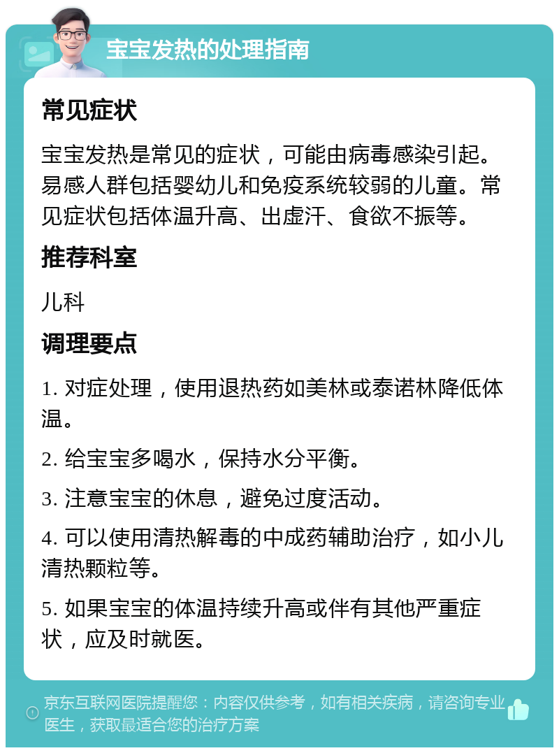 宝宝发热的处理指南 常见症状 宝宝发热是常见的症状，可能由病毒感染引起。易感人群包括婴幼儿和免疫系统较弱的儿童。常见症状包括体温升高、出虚汗、食欲不振等。 推荐科室 儿科 调理要点 1. 对症处理，使用退热药如美林或泰诺林降低体温。 2. 给宝宝多喝水，保持水分平衡。 3. 注意宝宝的休息，避免过度活动。 4. 可以使用清热解毒的中成药辅助治疗，如小儿清热颗粒等。 5. 如果宝宝的体温持续升高或伴有其他严重症状，应及时就医。